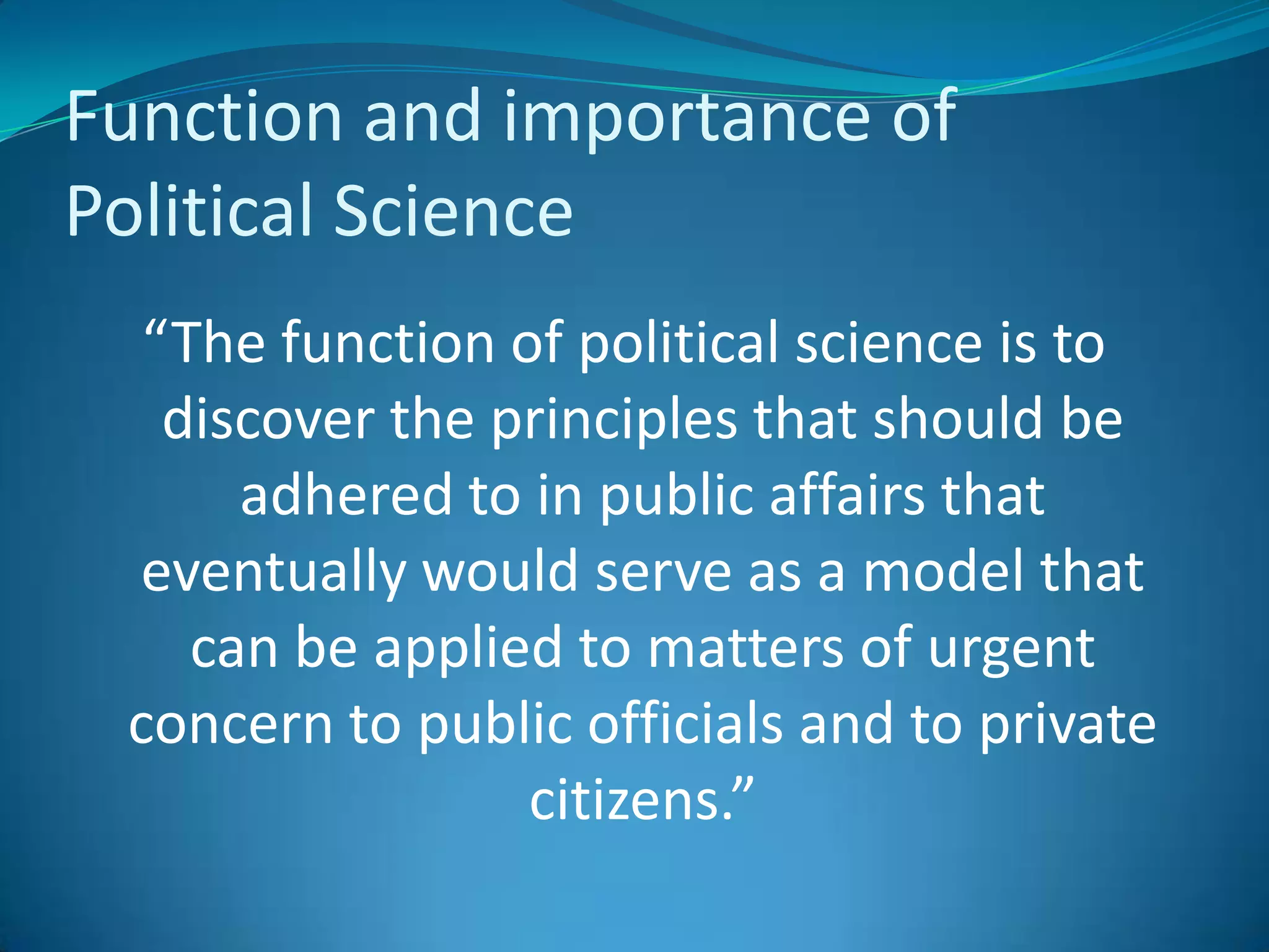 Function and importance of Political Science“The function of political science is to discover the principles that should be adhered to in public affairs that eventually would serve as a model that can be applied to matters of urgent concern to public officials and to private citizens.”