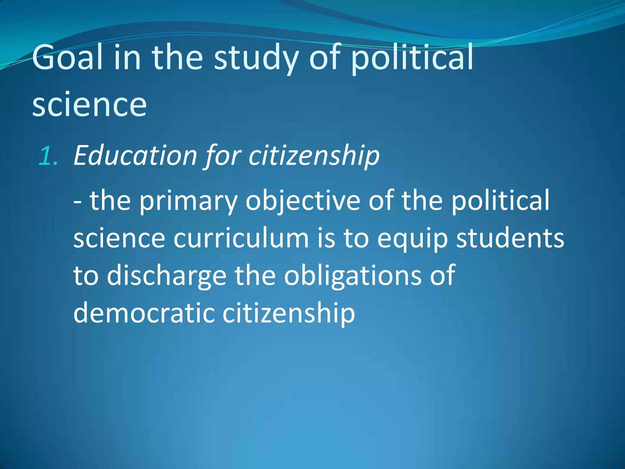 Goal in the study of political scienceEducation for citizenship	- the primary objective of the political science curriculum is to equip students to discharge the obligations of democratic citizenship
