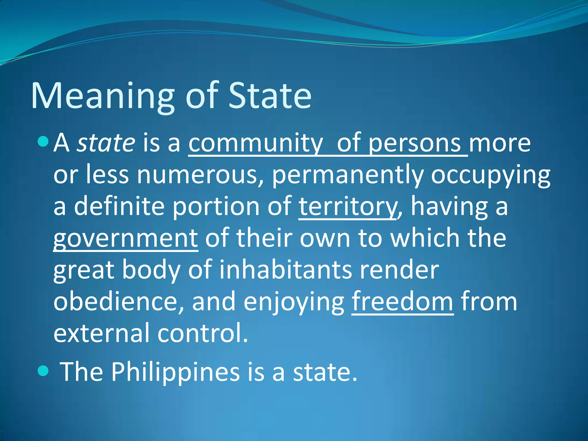 Meaning of StateA state is a community  of persons more or less numerous, permanently occupying a definite portion of territory, having a government of their own to which the great body of inhabitants render obedience, and enjoying freedom from external control. The Philippines is a state.