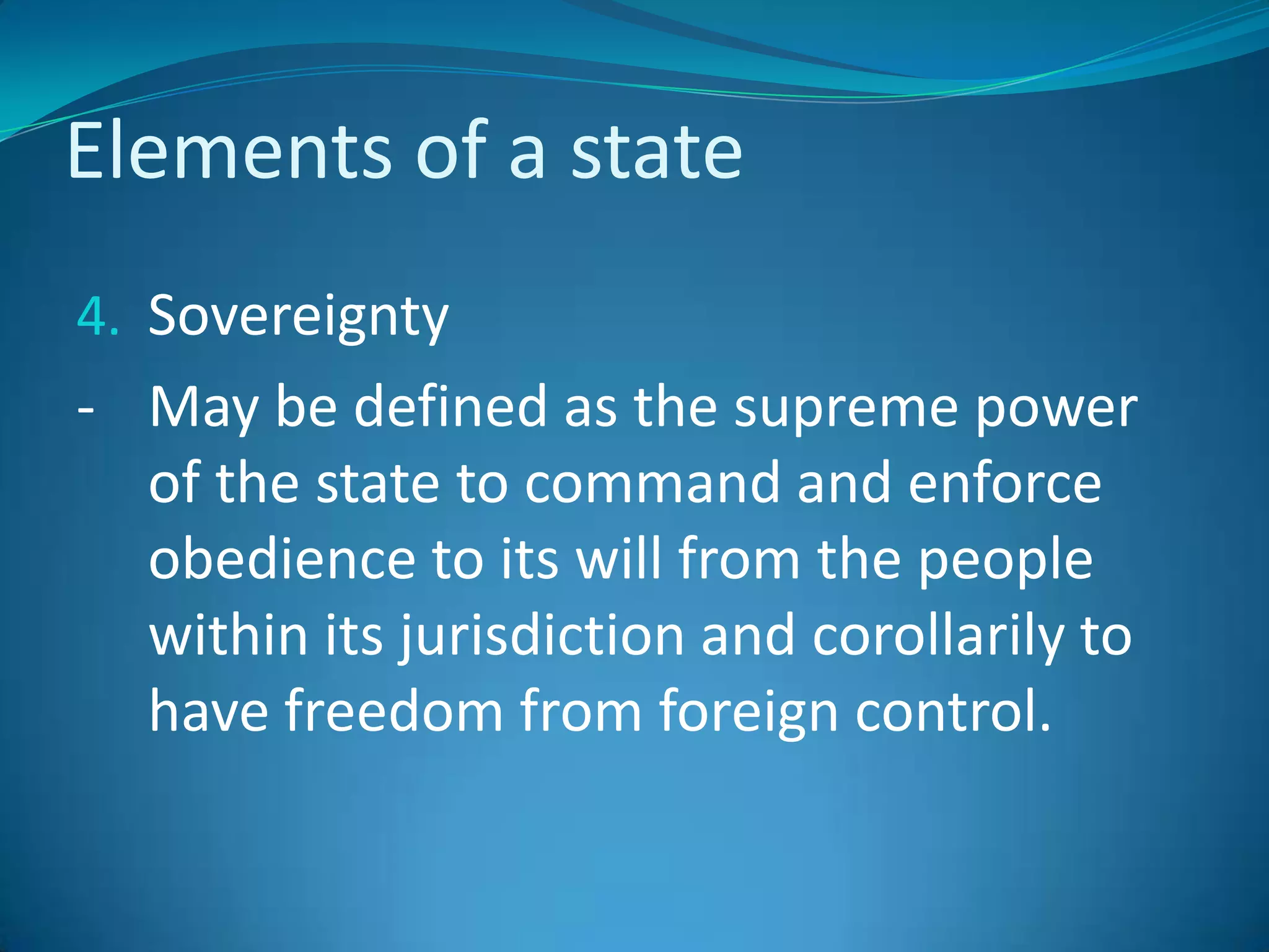 Elements of a stateSovereignty- 	May be defined as the supreme power of the state to command and enforce obedience to its will from the people within its jurisdiction and corollarily to have freedom from foreign control.