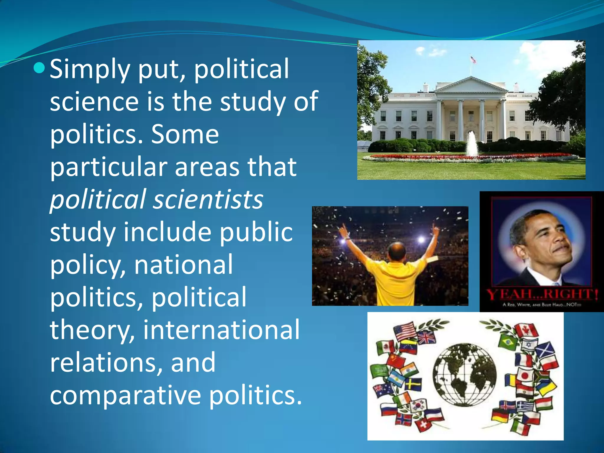 Simply put, political science is the study of politics. Some particular areas that political scientists study include public policy, national politics, political theory, international relations, and comparative politics.