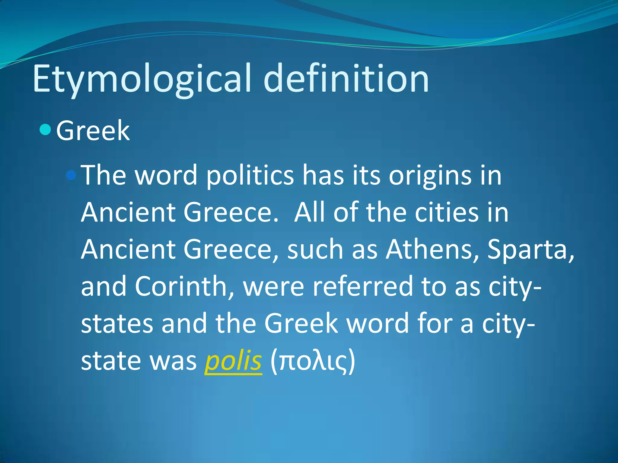 Etymological definitionGreekThe word politics has its origins in Ancient Greece.  All of the cities in Ancient Greece, such as Athens, Sparta, and Corinth, were referred to as city-states and the Greek word for a city-state was polis (πολις)