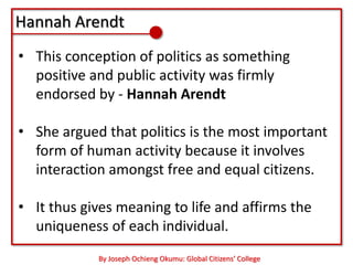 Hannah Arendt
• This conception of politics as something
  positive and public activity was firmly
  endorsed by - Hannah Arendt

• She argued that politics is the most important
  form of human activity because it involves
  interaction amongst free and equal citizens.

• It thus gives meaning to life and affirms the
  uniqueness of each individual.
            By Joseph Ochieng Okumu: Global Citizens’ College
 