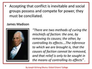 • Accepting that conflict is inevitable and social
  groups possess and compete for power, they
  must be conciliated.
 James Madison
                    “There are two methods of curing the
                    mischiefs of faction: the one, by
                    removing its causes; the other, by
                    controlling its effects….The inference
                    to which we are brought is, that the
                    causes of faction cannot be removed,
                    and that relief is only to be sought in
                    the means of controlling its effects” .
             By Joseph Ochieng Okumu: Global Citizens’ College
 