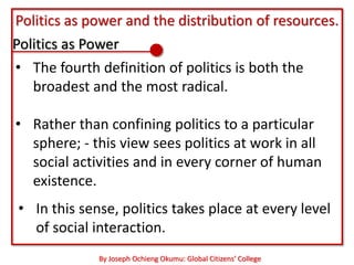 Politics as power and the distribution of resources.
Politics as Power
• The fourth definition of politics is both the
   broadest and the most radical.

• Rather than confining politics to a particular
  sphere; - this view sees politics at work in all
  social activities and in every corner of human
  existence.
• In this sense, politics takes place at every level
  of social interaction.
             By Joseph Ochieng Okumu: Global Citizens’ College
 
