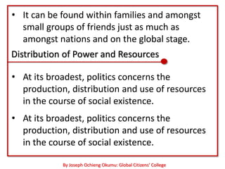 • It can be found within families and amongst
  small groups of friends just as much as
  amongst nations and on the global stage.
Distribution of Power and Resources

• At its broadest, politics concerns the
  production, distribution and use of resources
  in the course of social existence.
• At its broadest, politics concerns the
  production, distribution and use of resources
  in the course of social existence.

            By Joseph Ochieng Okumu: Global Citizens’ College
 