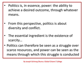 • Politics is, in essence, power: the ability to
  achieve a desired outcome, through whatever
  means.

• From this perspective, politics is about
  diversity and conflict.

• The essential ingredient is the existence of
   scarcity…
• Politics can therefore be seen as a struggle over
  scarce resources, and power can be seen as the
  means through which this struggle is conducted
             By Joseph Ochieng Okumu: Global Citizens’ College
 