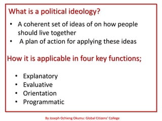 What is a political ideology?
• A coherent set of ideas of on how people
  should live together
• A plan of action for applying these ideas

How it is applicable in four key functions;

  •   Explanatory
  •   Evaluative
  •   Orientation
  •   Programmatic

            By Joseph Ochieng Okumu: Global Citizens’ College
 