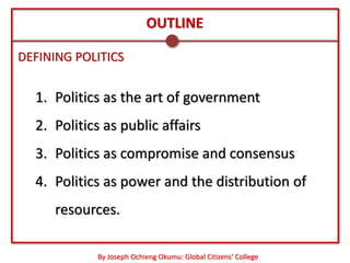 OUTLINE

DEFINING POLITICS


  1. Politics as the art of government
  2. Politics as public affairs
  3. Politics as compromise and consensus
  4. Politics as power and the distribution of
     resources.

            By Joseph Ochieng Okumu: Global Citizens’ College
 