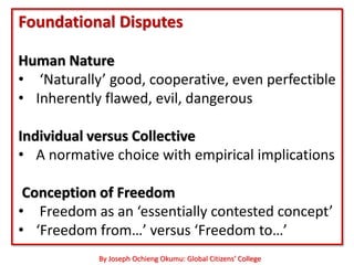Foundational Disputes

Human Nature
• ‘Naturally’ good, cooperative, even perfectible
• Inherently flawed, evil, dangerous

Individual versus Collective
• A normative choice with empirical implications

 Conception of Freedom
• Freedom as an ‘essentially contested concept’
• ‘Freedom from…’ versus ‘Freedom to…’
            By Joseph Ochieng Okumu: Global Citizens’ College
 