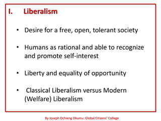 I.     Liberalism

     • Desire for a free, open, tolerant society

     • Humans as rational and able to recognize
       and promote self-interest

     • Liberty and equality of opportunity

     • Classical Liberalism versus Modern
       (Welfare) Liberalism

               By Joseph Ochieng Okumu: Global Citizens’ College
 