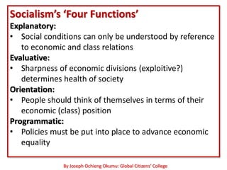 Socialism’s ‘Four Functions’
Explanatory:
• Social conditions can only be understood by reference
   to economic and class relations
Evaluative:
• Sharpness of economic divisions (exploitive?)
   determines health of society
Orientation:
• People should think of themselves in terms of their
   economic (class) position
Programmatic:
• Policies must be put into place to advance economic
   equality

              By Joseph Ochieng Okumu: Global Citizens’ College
 