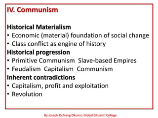 IV. Communism

Historical Materialism
• Economic (material) foundation of social change
• Class conflict as engine of history
Historical progression
• Primitive Communism Slave-based Empires
• Feudalism Capitalism Communism
Inherent contradictions
• Capitalism, profit and exploitation
• Revolution

            By Joseph Ochieng Okumu: Global Citizens’ College
 