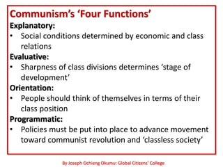 Communism’s ‘Four Functions’
Explanatory:
• Social conditions determined by economic and class
   relations
Evaluative:
• Sharpness of class divisions determines ‘stage of
   development’
Orientation:
• People should think of themselves in terms of their
   class position
Programmatic:
• Policies must be put into place to advance movement
   toward communist revolution and ‘classless society’

              By Joseph Ochieng Okumu: Global Citizens’ College
 