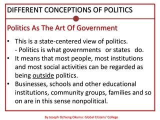 DIFFERENT CONCEPTIONS OF POLITICS

Politics As The Art Of Government
• This is a state-centered view of politics.
  - Politics is what governments‖ or states‖ do.
• It means that most people, most institutions
  and most social activities can be regarded as
  being outside politics.
• Businesses, schools and other educational
  institutions, community groups, families and so
  on are in this sense nonpolitical.

            By Joseph Ochieng Okumu: Global Citizens’ College
 
