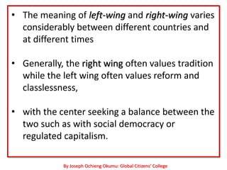 • The meaning of left-wing and right-wing varies
  considerably between different countries and
  at different times

• Generally, the right wing often values tradition
  while the left wing often values reform and
  classlessness,

• with the center seeking a balance between the
  two such as with social democracy or
  regulated capitalism.

            By Joseph Ochieng Okumu: Global Citizens’ College
 