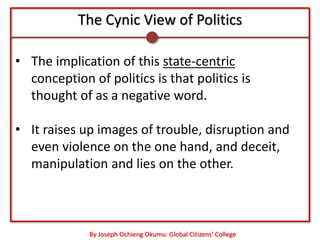 The Cynic View of Politics

• The implication of this state-centric
  conception of politics is that politics is
  thought of as a negative word.

• It raises up images of trouble, disruption and
  even violence on the one hand, and deceit,
  manipulation and lies on the other.



             By Joseph Ochieng Okumu: Global Citizens’ College
 