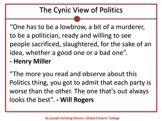 The Cynic View of Politics

“One has to be a lowbrow, a bit of a murderer,
to be a politician, ready and willing to see
people sacrificed, slaughtered, for the sake of an
idea, whether a good one or a bad one”.
- Henry Miller
“The more you read and observe about this
Politics thing, you got to admit that each party is
worse than the other. The one that's out always
looks the best”. - Will Rogers

            By Joseph Ochieng Okumu: Global Citizens’ College
 