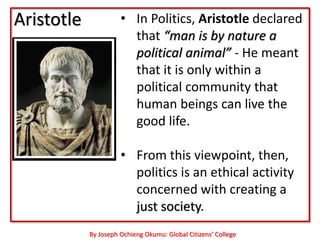 Aristotle             • In Politics, Aristotle declared
                        that “man is by nature a
                        political animal” - He meant
                        that it is only within a
                        political community that
                        human beings can live the
                        good life.

                      • From this viewpoint, then,
                        politics is an ethical activity
                        concerned with creating a
                        just society.‖
            By Joseph Ochieng Okumu: Global Citizens’ College
 