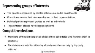 Representing groups of interests
● The people represented by elected officials are called constituents
● Constituents make their concerns known to their representatives
● Political parties represent groups as well as individuals
● These interest groups have special concerns
Competitive elections
● Members of the political parties choose their candidates who fight for them in
elections
● Candidates are selected either by all party members or only by top party
officials.
@Thelmontheint
 