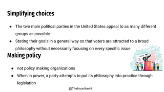 Simplifying choices
● The two main political parties in the United States appeal to as many different
groups as possible
● Stating their goals in a general way so that voters are attracted to a broad
philosophy without necessarily focusing on every specific issue
Making policy
● not policy making organizations
● When in power, a party attempts to put its philosophy into practice through
legislation
@Thelmontheint
 