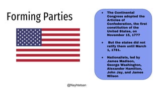 ● The Continental
Congress adopted the
Articles of
Confederation, the first
constitution of the
United States, on
November 15, 1777
● But the states did not
ratify them until March
1, 1781.
● Nationalists, led by
James Madison,
George Washington,
Alexander Hamilton,
John Jay, and James
Wilson
Forming Parties
@Nayhtetsan
 