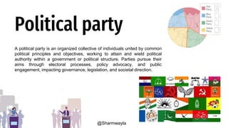 Political party
A political party is an organized collective of individuals united by common
political principles and objectives, working to attain and wield political
authority within a government or political structure. Parties pursue their
aims through electoral processes, policy advocacy, and public
engagement, impacting governance, legislation, and societal direction.
@Sharmwayla
 