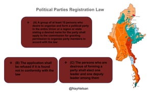 Political Parties Registration Law
❖ (A) A group of at least 15 persons who
desire to organize and form a political party
in the entire Union or a region or state
stating a desired name for the party shall
apply to the commission for granting
permission to organize party members in
accord with the law
❖ (B) The application shall
be refused if it is found
not in conformity with the
law
❖ (C) The persons who are
desirous of forming a
party shall elect one
leader and one deputy
leader among them
@Nayhtetsan
 