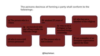 The persons desirous of forming a party shall conform to the
followings:
(a) The person who is a
citizen
(b) attained 25 years of
age
(e) The person who is
not a convict
(d) who is not a civil
service personnel
(f) not a member of an
insurgent organization
against the State
(c) who has not a
member of the religious
order
(g) not involved with
any offence under the
Narcotic Drugs
(h) who is not a
foreigner or has
assumed foreign
citizenship
@Nayhtetsan
 