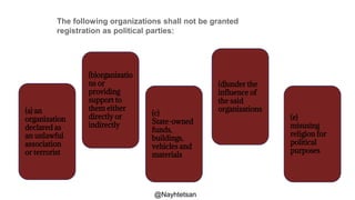 The following organizations shall not be granted
registration as political parties:
(a) an
organization
declared as
an unlawful
association
or terrorist
(b)organizatio
ns or
providing
support to
them either
directly or
indirectly
(c)
State-owned
funds,
buildings,
vehicles and
materials
(d)under the
influence of
the said
organizations
(e)
misusing
religion for
political
purposes
@Nayhtetsan
 