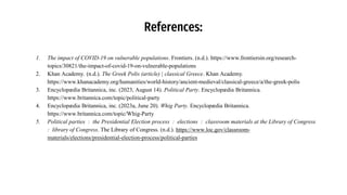 References:
1. The impact of COVID-19 on vulnerable populations. Frontiers. (n.d.). https://www.frontiersin.org/research-
topics/30821/the-impact-of-covid-19-on-vulnerable-populations
2. Khan Academy. (n.d.). The Greek Polis (article) | classical Greece. Khan Academy.
https://www.khanacademy.org/humanities/world-history/ancient-medieval/classical-greece/a/the-greek-polis
3. Encyclopædia Britannica, inc. (2023, August 14). Political Party. Encyclopædia Britannica.
https://www.britannica.com/topic/political-party
4. Encyclopædia Britannica, inc. (2023a, June 20). Whig Party. Encyclopædia Britannica.
https://www.britannica.com/topic/Whig-Party
5. Political parties : the Presidential Election process : elections : classroom materials at the Library of Congress
: library of Congress. The Library of Congress. (n.d.). https://www.loc.gov/classroom-
materials/elections/presidential-election-process/political-parties
 