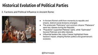 Historical Evolution of Political Parties
2. Factions and Political Influence in Ancient Rome:
● In Ancient Rome's shift from monarchy to republic and
empire, distinct social divisions emerged.
● The aristocrats "Patricians" and common citizens "Plebeians"
were key classes during the Republic.
● "Populares" supported Plebeian rights, while "Optimates"
favored Patrician and elite interests.
● Influential leaders like Julius Caesar highlighted these
factions' impact, shaping Roman politics and governance's
evolution.
@Sharmwayla
 