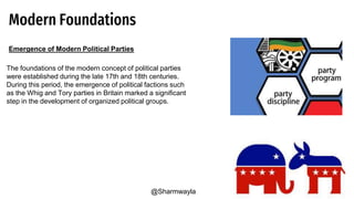 Modern Foundations
Emergence of Modern Political Parties
The foundations of the modern concept of political parties
were established during the late 17th and 18th centuries.
During this period, the emergence of political factions such
as the Whig and Tory parties in Britain marked a significant
step in the development of organized political groups.
@Sharmwayla
 