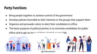 Party Functions
● Bring people together to achieve control of the government
● Develop policies favorable to their interests or the groups that support them
● Organize and persuade voters to elect their candidates to office
● The basic purpose of political parties is to nominate candidates for public
office and to get as many of them elected as possible
@Thelmontheint
 