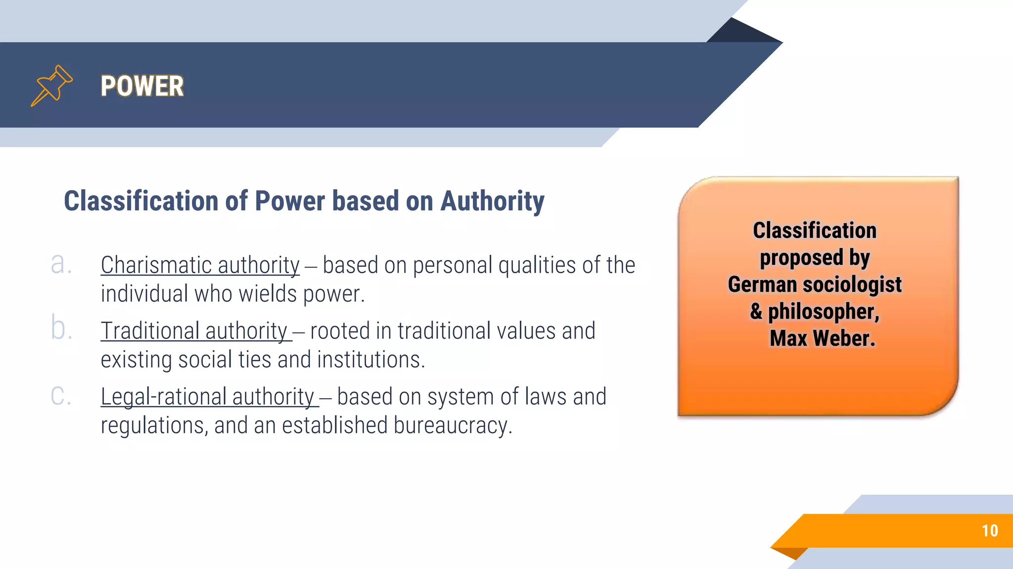 POWER
10
a. Charismatic authority – based on personal qualities of the
individual who wields power.
b. Traditional authority – rooted in traditional values and
existing social ties and institutions.
c. Legal-rational authority – based on system of laws and
regulations, and an established bureaucracy.
Classification of Power based on Authority
Classification
proposed by
German sociologist
& philosopher,
Max Weber.
 