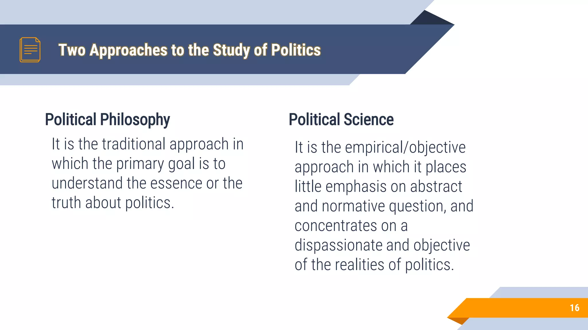 Political Philosophy
It is the traditional approach in
which the primary goal is to
understand the essence or the
truth about politics.
Two Approaches to the Study of Politics
Political Science
It is the empirical/objective
approach in which it places
little emphasis on abstract
and normative question, and
concentrates on a
dispassionate and objective
of the realities of politics.
16
 