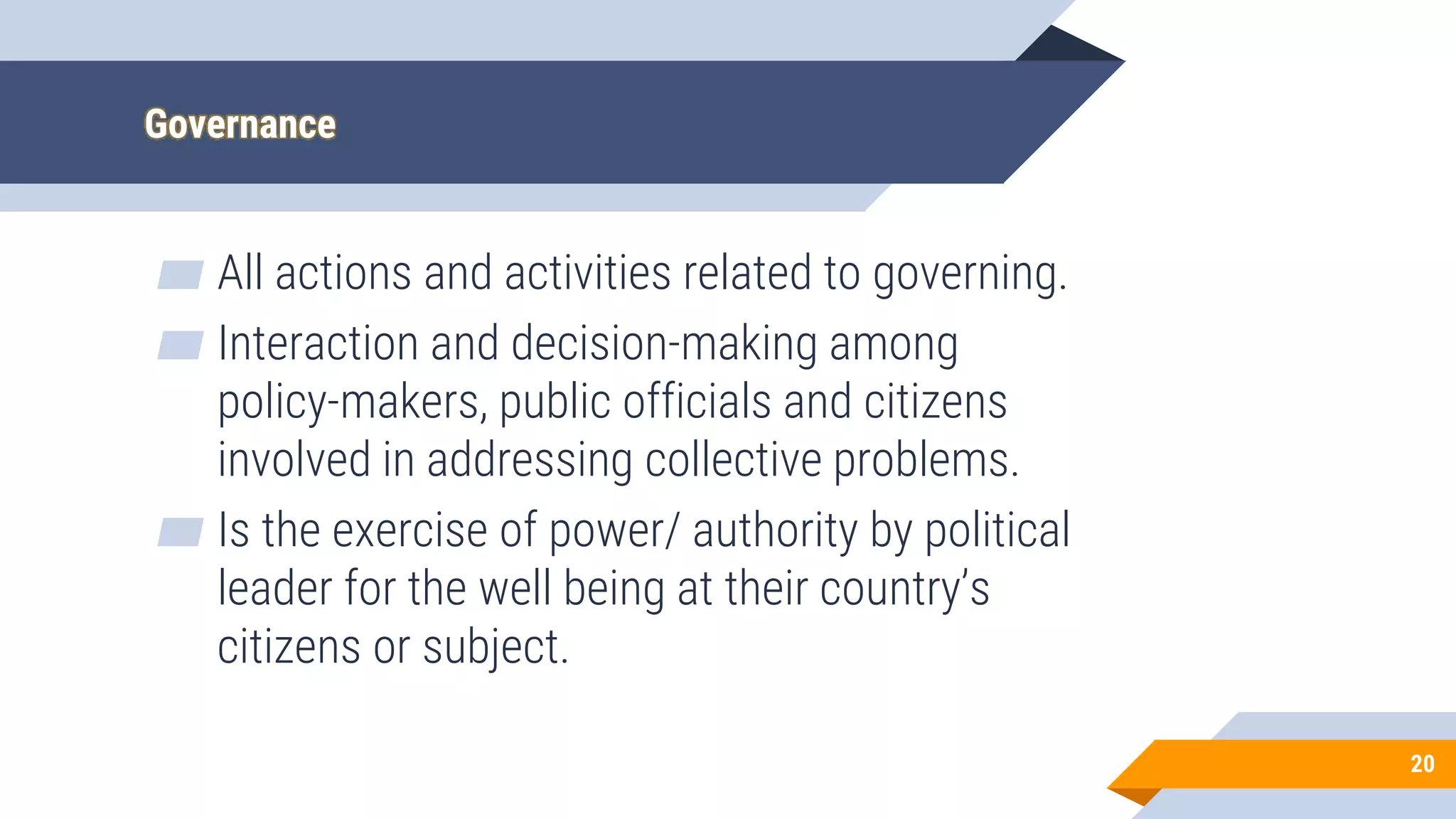 Governance
▰ All actions and activities related to governing.
▰ Interaction and decision-making among
policy-makers, public officials and citizens
involved in addressing collective problems.
▰ Is the exercise of power/ authority by political
leader for the well being at their country’s
citizens or subject.
20
 