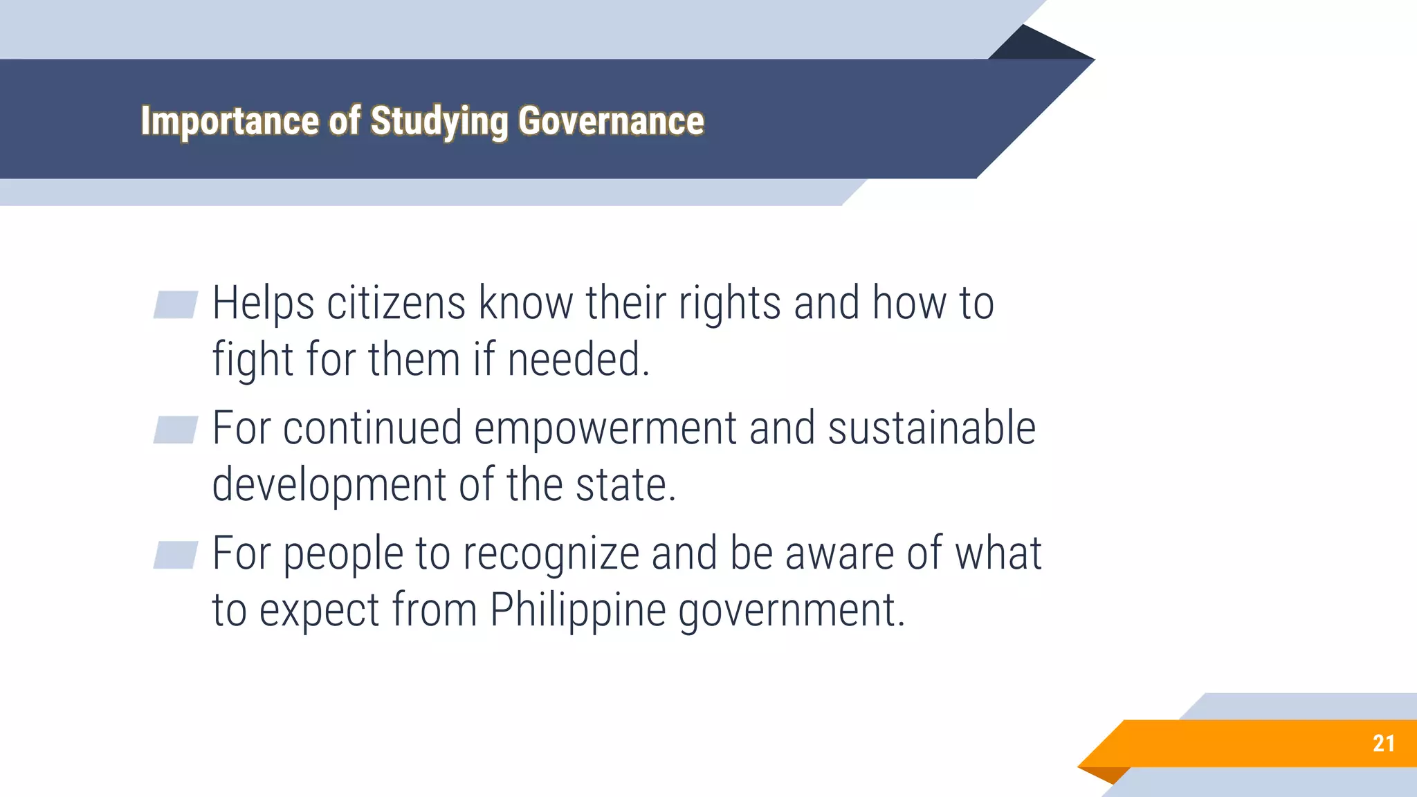 Importance of Studying Governance
▰ Helps citizens know their rights and how to
fight for them if needed.
▰ For continued empowerment and sustainable
development of the state.
▰ For people to recognize and be aware of what
to expect from Philippine government.
21
 