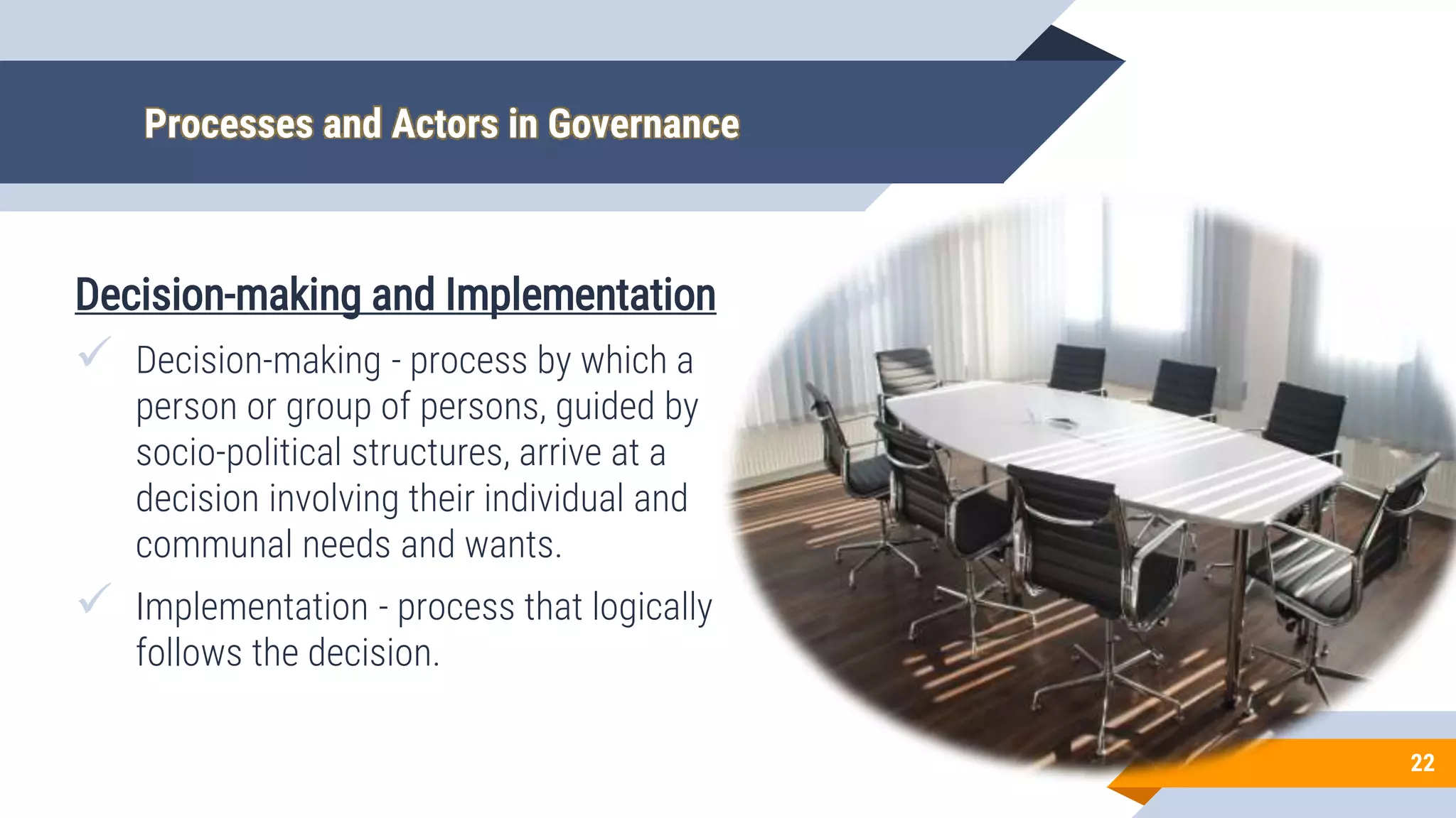 Processes and Actors in Governance
Decision-making and Implementation
 Decision-making - process by which a
person or group of persons, guided by
socio-political structures, arrive at a
decision involving their individual and
communal needs and wants.
 Implementation - process that logically
follows the decision.
22
 