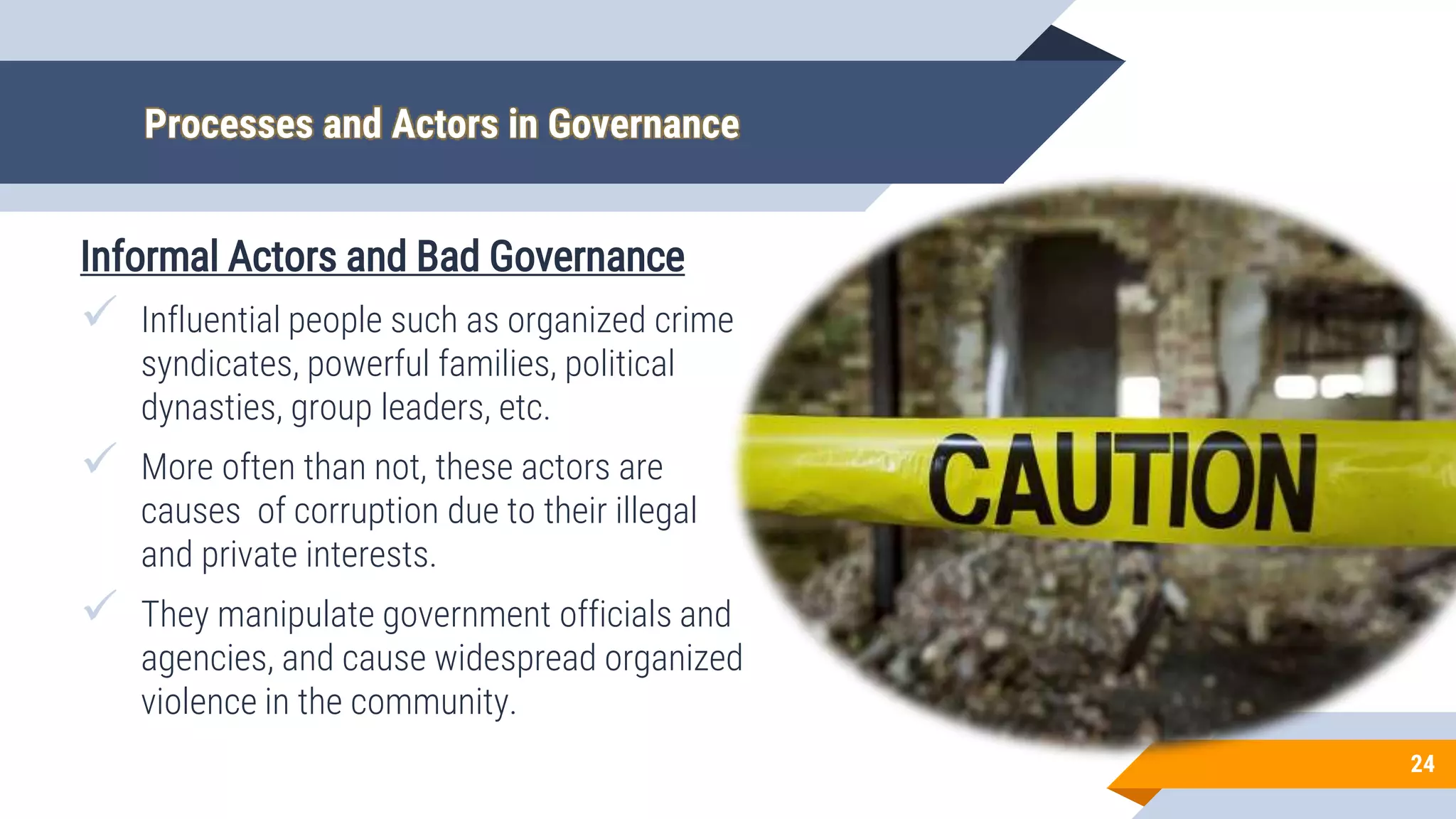 Processes and Actors in Governance
Informal Actors and Bad Governance
 Influential people such as organized crime
syndicates, powerful families, political
dynasties, group leaders, etc.
 More often than not, these actors are
causes of corruption due to their illegal
and private interests.
 They manipulate government officials and
agencies, and cause widespread organized
violence in the community.
24
 