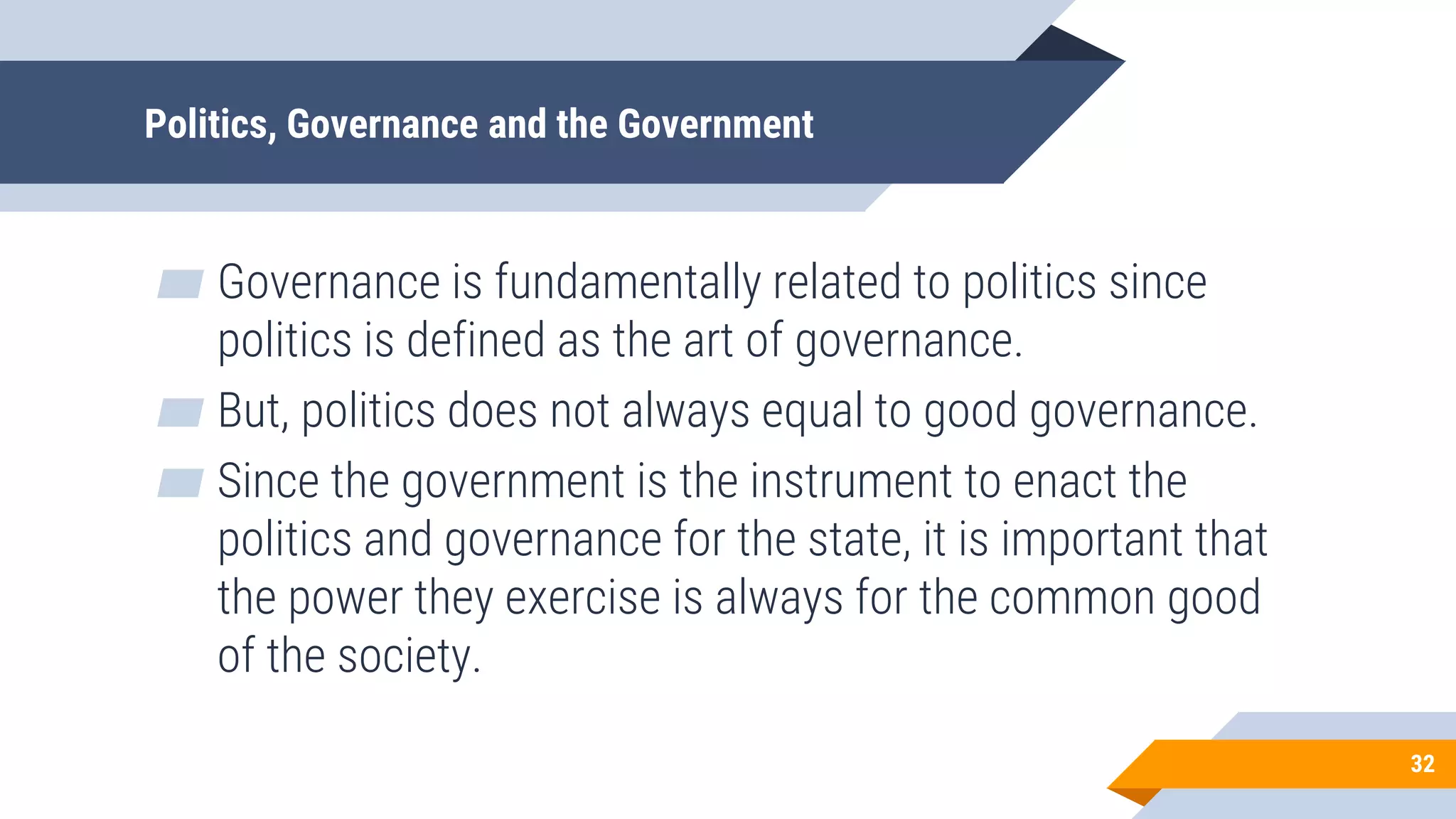 Politics, Governance and the Government
▰ Governance is fundamentally related to politics since
politics is defined as the art of governance.
▰ But, politics does not always equal to good governance.
▰ Since the government is the instrument to enact the
politics and governance for the state, it is important that
the power they exercise is always for the common good
of the society.
32
 