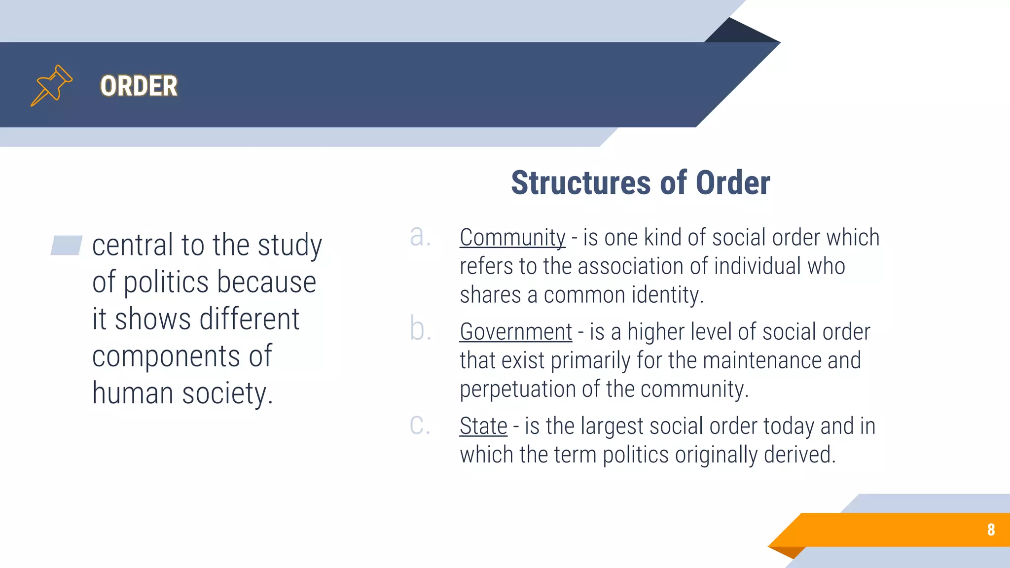 ORDER
▰ central to the study
of politics because
it shows different
components of
human society.
8
a. Community - is one kind of social order which
refers to the association of individual who
shares a common identity.
b. Government - is a higher level of social order
that exist primarily for the maintenance and
perpetuation of the community.
c. State - is the largest social order today and in
which the term politics originally derived.
Structures of Order
 