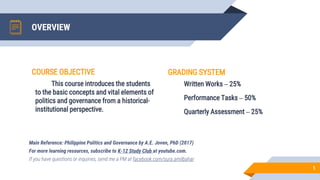 OVERVIEW
GRADING SYSTEM
Written Works – 25%
Performance Tasks – 50%
Quarterly Assessment – 25%
Main Reference: Philippine Politics and Governance by A.E. Joven, PhD (2017)
For more learning resources, subscribe to K-12 Study Club at youtube.com.
If you have questions or inquiries, send me a PM at facebook.com/sura.amilbahar
1
COURSE OBJECTIVE
This course introduces the students
to the basic concepts and vital elements of
politics and governance from a historical-
institutional perspective.
 