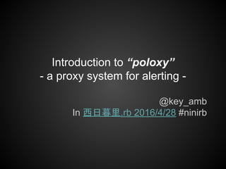 Introduction to “poloxy”
- a proxy system for alerting -
@key_amb
In 西日暮里.rb 2016/4/28 #ninirb
 