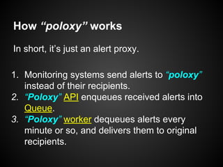 How “poloxy” works
In short, it’s just an alert proxy.
1. Monitoring systems send alerts to “poloxy”
instead of their recipients.
2. “Poloxy” API enqueues received alerts into
Queue.
3. “Poloxy” worker dequeues alerts every
minute or so, and delivers them to original
recipients.
 