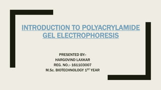 INTRODUCTION TO POLYACRYLAMIDE
GEL ELECTROPHORESIS
PRESENTED BY:-
HARGOVIND LAXKAR
REG. NO.:- 161103007
M.Sc. BIOTECHNOLOGY 1ST YEAR
 