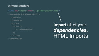 element-baru.html
<dom-module id=“element-baru">
<template>
</template>
<script>
Polymer({
is: ‘element-baru'
});
</script>
</dom-module>
<link rel=“import” href=“../polymer/polymer.html”>
Import all of your
dependencies.
HTML Imports
 
