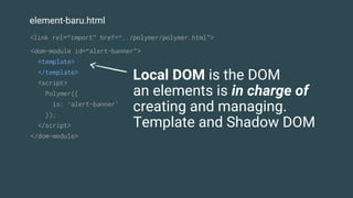 element-baru.html
<dom-module id=“alert-banner">
<template>
</template>
<script>
Polymer({
is: ‘alert-banner'
});
</script>
</dom-module>
Local DOM is the DOM
an elements is in charge of
creating and managing.
Template and Shadow DOM
<link rel=“import” href=“../polymer/polymer.html”>
 