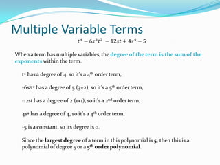 Multiple Variable Terms𝑡4−6𝑠3𝑡2 −12𝑠𝑡+4𝑠4−5When a term has multiple variables, the degree of the term is the sum of the exponentswithin the term.t4 has a degree of 4, so it's a 4th order term,-6s3t2 has a degree of 5 (3+2), so it's a 5th order term, -12st has a degree of 2 (1+1), so it's a 2nd order term,4s4 has a degree of 4, so it's a 4th order term,-5 is a constant, so its degree is 0.Since the largest degree of a term in this polynomial is 5, then this is a polynomial of degree 5 or a 5th order polynomial. 