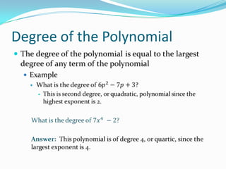 Degree of the PolynomialThe degree of the polynomial is equal to the largest degree of any term of the polynomialExampleWhat is the degree of 6𝑝2−7𝑝+3?This is second degree, or quadratic, polynomial since the highest exponent is 2.What is the degree of 7𝑥4 −2?Answer:  This polynomial is of degree 4, or quartic, since the largest exponent is 4. 